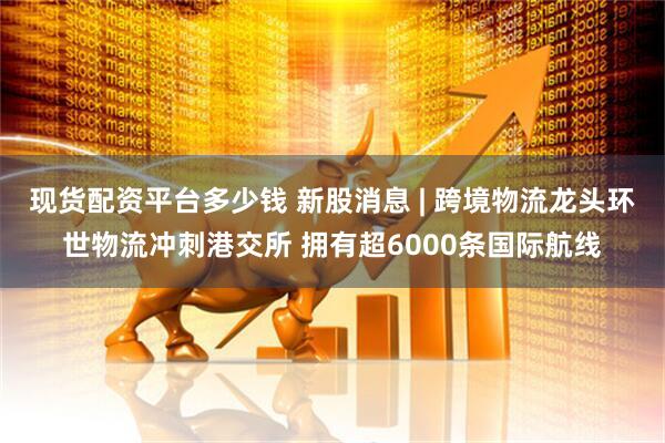 现货配资平台多少钱 新股消息 | 跨境物流龙头环世物流冲刺港交所 拥有超6000条国际航线