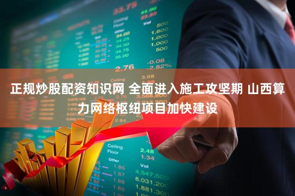 正规炒股配资知识网 全面进入施工攻坚期 山西算力网络枢纽项目加快建设
