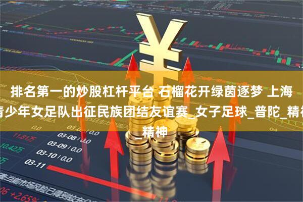 排名第一的炒股杠杆平台 石榴花开绿茵逐梦 上海青少年女足队出征民族团结友谊赛_女子足球_普陀_精神