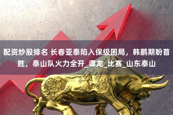 配资炒股排名 长春亚泰陷入保级困局，韩鹏期盼首胜，泰山队火力全开_谭龙_比赛_山东泰山