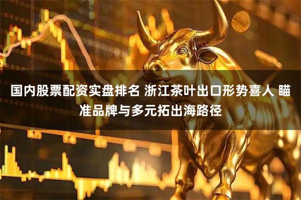 国内股票配资实盘排名 浙江茶叶出口形势喜人 瞄准品牌与多元拓出海路径