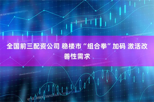 全国前三配资公司 稳楼市“组合拳”加码 激活改善性需求