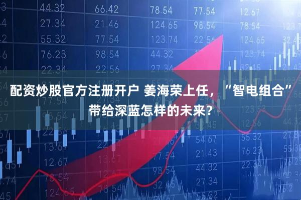 配资炒股官方注册开户 姜海荣上任，“智电组合”带给深蓝怎样的未来？