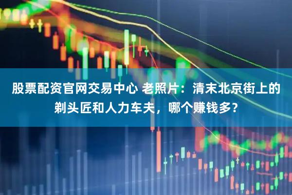 股票配资官网交易中心 老照片：清末北京街上的剃头匠和人力车夫，哪个赚钱多？