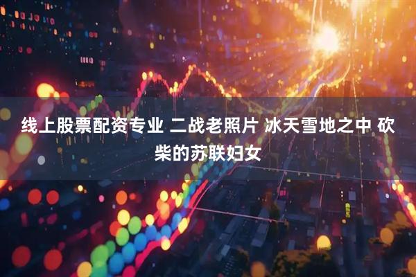 线上股票配资专业 二战老照片 冰天雪地之中 砍柴的苏联妇女