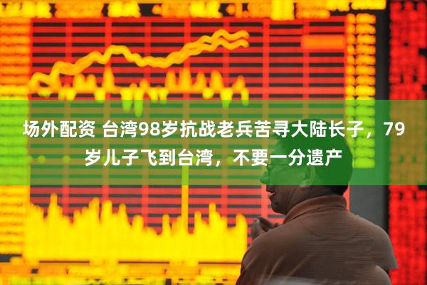 场外配资 台湾98岁抗战老兵苦寻大陆长子，79岁儿子飞到台湾，不要一分遗产