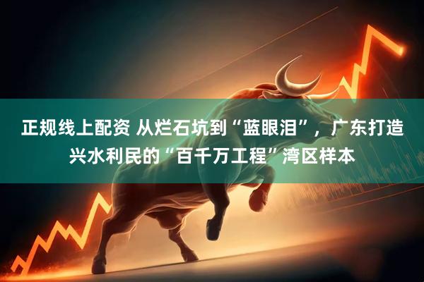 正规线上配资 从烂石坑到“蓝眼泪”，广东打造兴水利民的“百千万工程”湾区样本