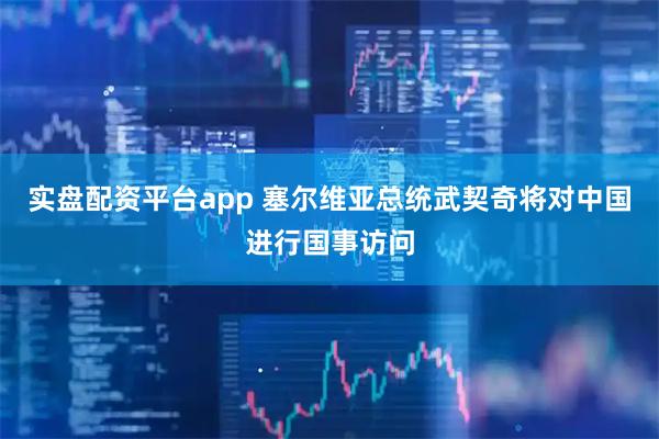 实盘配资平台app 塞尔维亚总统武契奇将对中国进行国事访问
